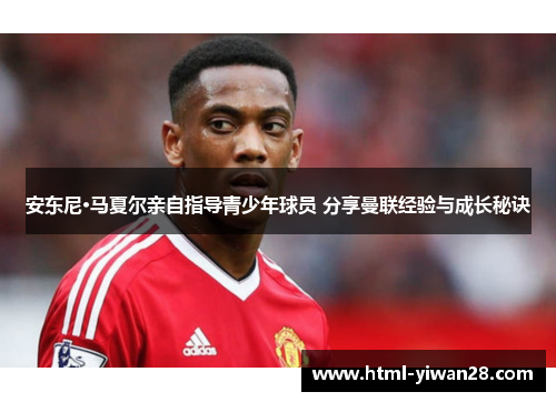 安东尼·马夏尔亲自指导青少年球员 分享曼联经验与成长秘诀
