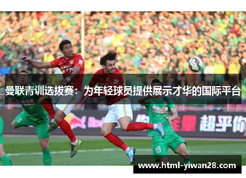 曼联青训选拔赛：为年轻球员提供展示才华的国际平台