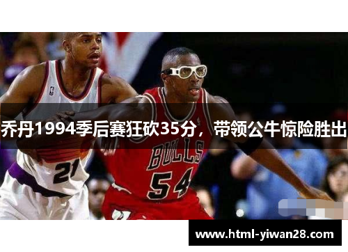 乔丹1994季后赛狂砍35分，带领公牛惊险胜出
