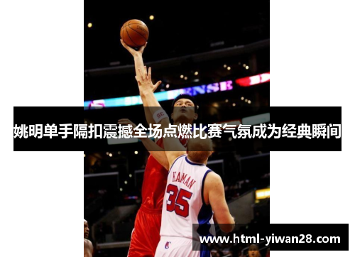 姚明单手隔扣震撼全场点燃比赛气氛成为经典瞬间