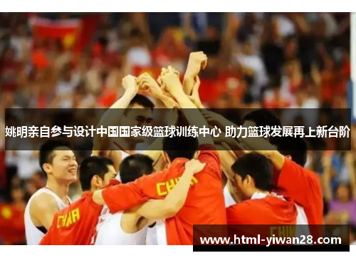 姚明亲自参与设计中国国家级篮球训练中心 助力篮球发展再上新台阶