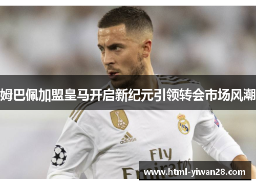 姆巴佩加盟皇马开启新纪元引领转会市场风潮