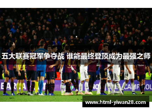 五大联赛冠军争夺战 谁能最终登顶成为最强之师