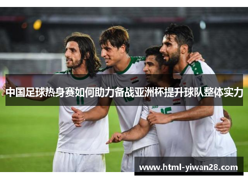 中国足球热身赛如何助力备战亚洲杯提升球队整体实力