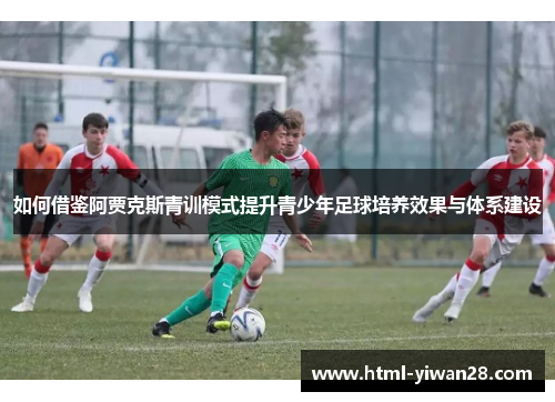 如何借鉴阿贾克斯青训模式提升青少年足球培养效果与体系建设