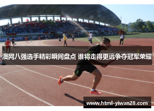 澳网八强选手精彩瞬间盘点 谁将走得更远争夺冠军荣耀