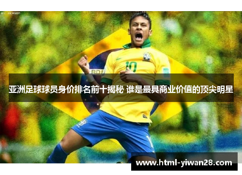 亚洲足球球员身价排名前十揭秘 谁是最具商业价值的顶尖明星