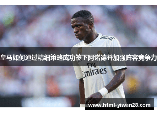 皇马如何通过精细策略成功签下阿诺德并加强阵容竞争力