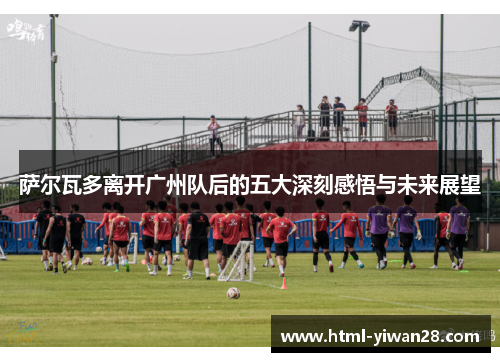 萨尔瓦多离开广州队后的五大深刻感悟与未来展望