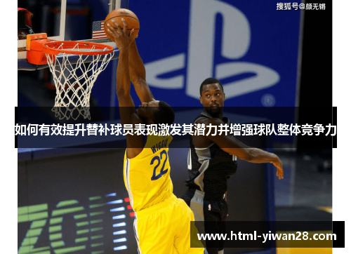 如何有效提升替补球员表现激发其潜力并增强球队整体竞争力 如何有效提升替补球员表现激发其潜力并增强球队整体竞争力